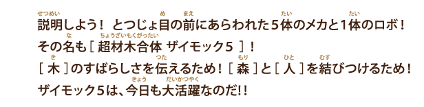 説明しよう！ とつじょ目の前にあらわれた5体のメカと１体のロボ！その名も［ 超材木合体 ザイモック5 ］！［ 木 ］のすばらしさを伝えるため！［ 森 ］と［ 人 ］を結びつけるため！ザイモック5は、今日も大活躍なのだ!！